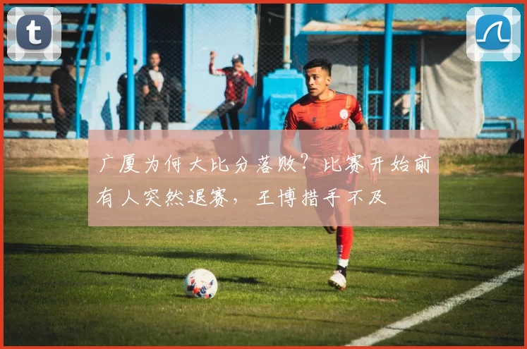 广厦为何大比分落败？比赛开始前有人突然退赛，王博措手不及