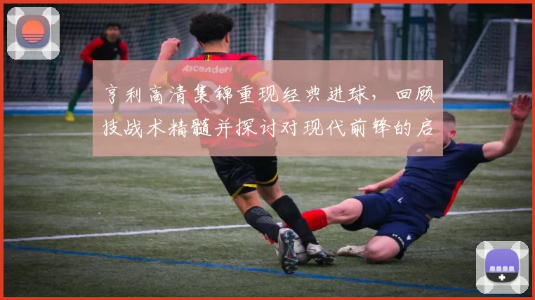 亨利高清集锦重现经典进球,回顾技战术精髓并探讨对现代前锋的启示