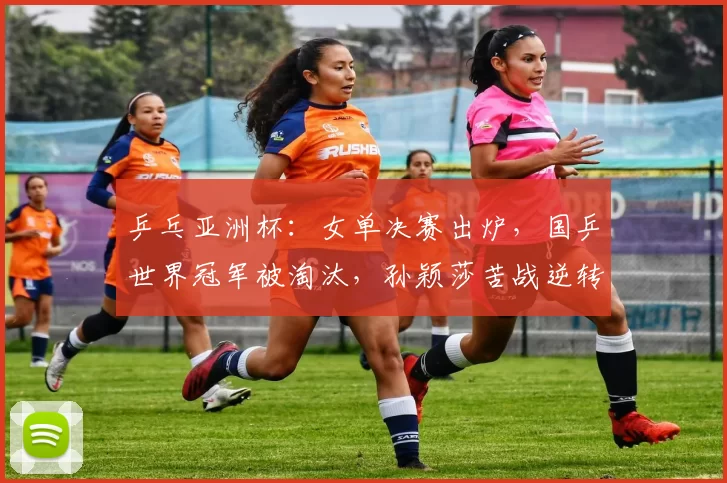 乒乓亚洲杯：女单决赛出炉，国乒世界冠军被淘汰，孙颖莎苦战逆转