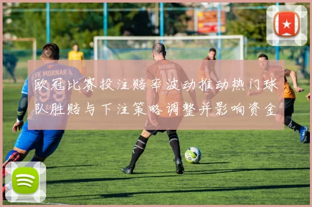 欧冠比赛投注赔率波动推动热门球队胜赔与下注策略调整并影响资金流向