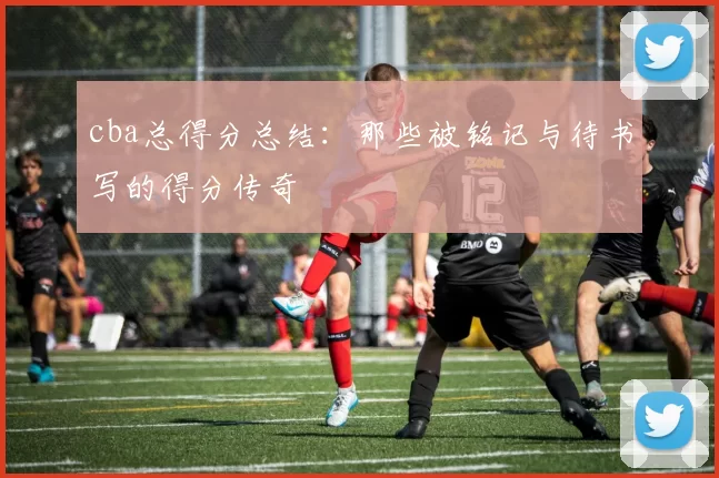 cba总得分总结：那些被铭记与待书写的得分传奇