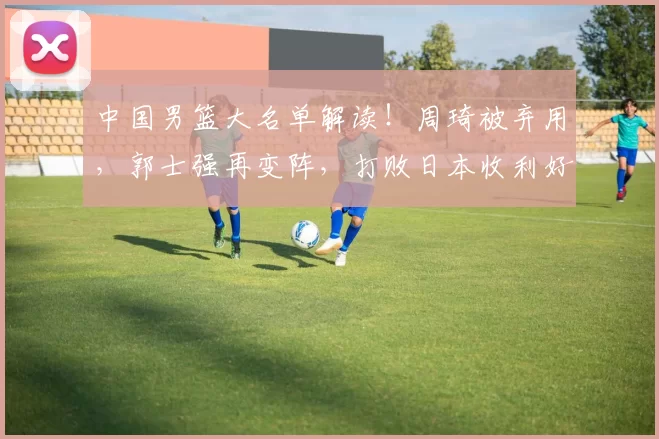中国男篮大名单解读！周琦被弃用，郭士强再变阵，打败日本收利好