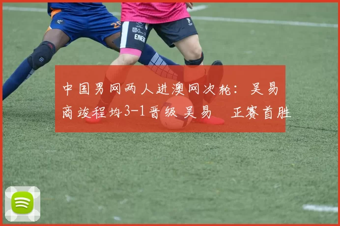 中国男网两人进澳网次轮：吴易昺商竣程均3-1晋级 吴易昺正赛首胜