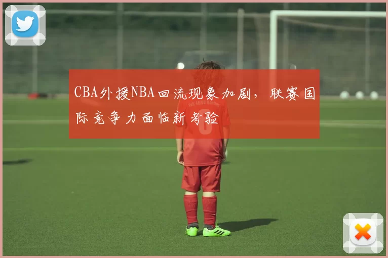 CBA外援NBA回流现象加剧，联赛国际竞争力面临新考验