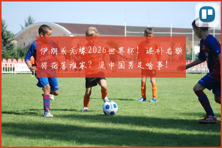 伊朗或无缘2026世界杯！递补名额将花落谁家？没中国男足啥事！
