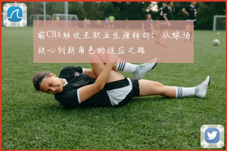 前CBA助攻王职业生涯转折:从球场核心到新角色的适应之路