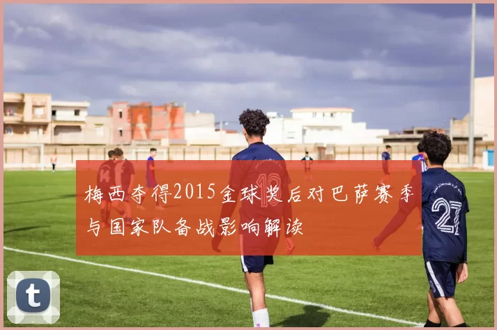 梅西夺得2015金球奖后对巴萨赛季与国家队备战影响解读