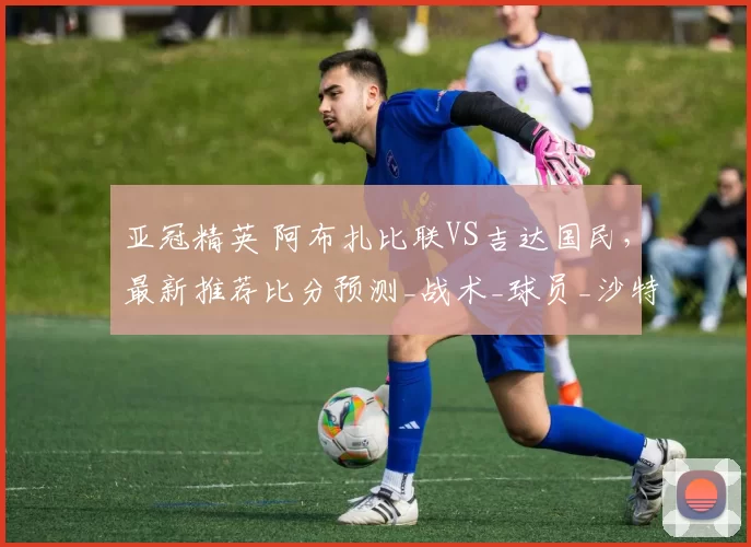 亚冠精英 阿布扎比联VS吉达国民,最新推荐比分预测_战术_球员_沙特