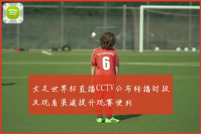 女足世界杯直播CCTV公布转播时段及观看渠道提升观赛便利