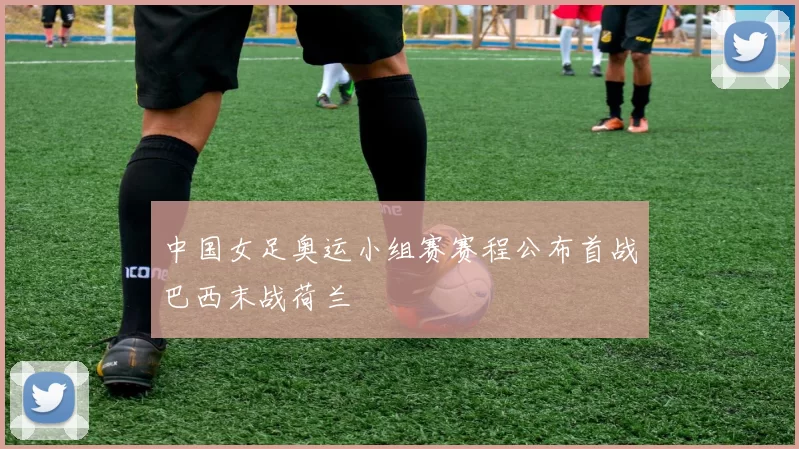 中国女足奥运小组赛赛程公布首战巴西末战荷兰