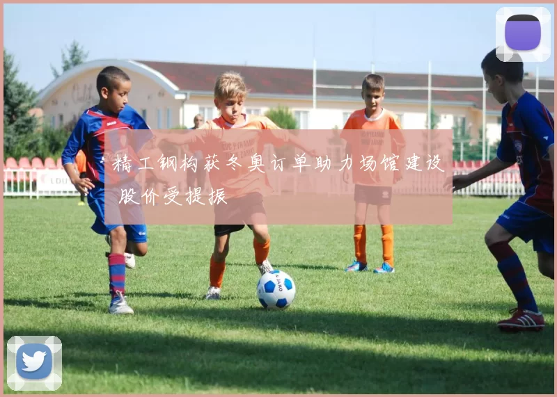 精工钢构获冬奥订单助力场馆建设 股价受提振