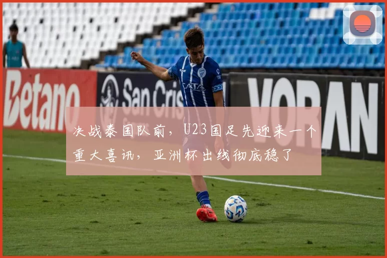 决战泰国队前,U23国足先迎来一个重大喜讯,亚洲杯出线彻底稳了