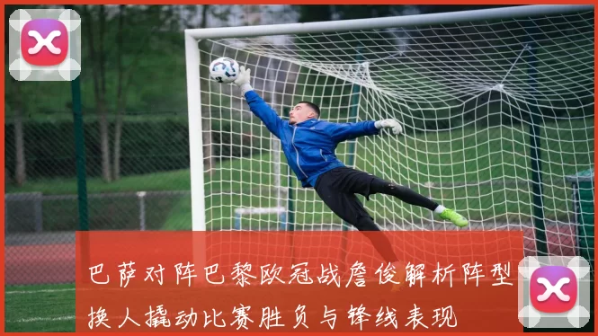 巴萨对阵巴黎欧冠战詹俊解析阵型换人撬动比赛胜负与锋线表现