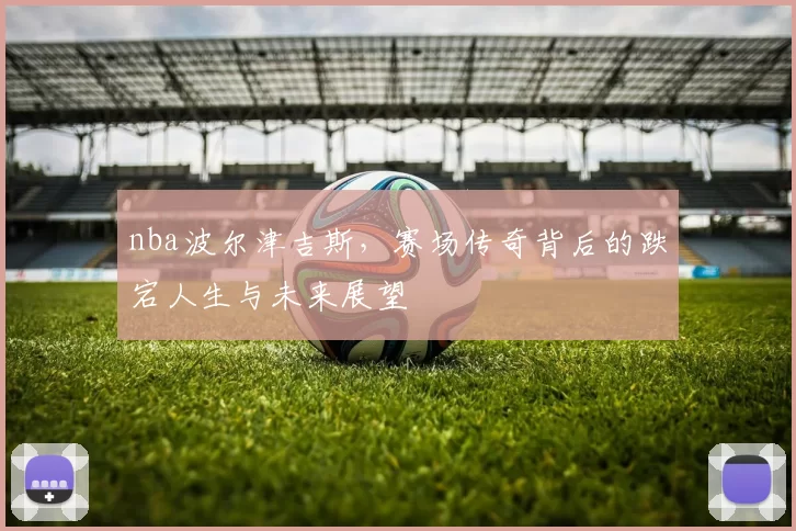 nba波尔津吉斯，赛场传奇背后的跌宕人生与未来展望