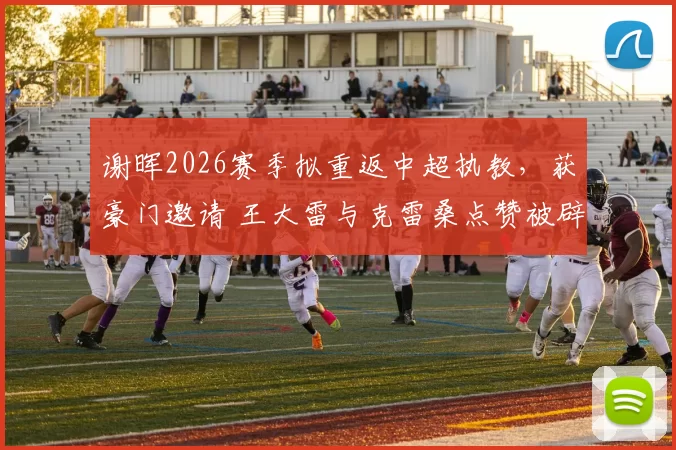 谢晖2026赛季拟重返中超执教，获豪门邀请 王大雷与克雷桑点赞被辟谣_教练_上港_身份