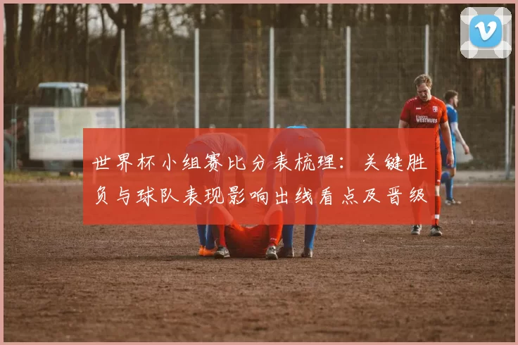 世界杯小组赛比分表梳理:关键胜负与球队表现影响出线看点及晋级解析