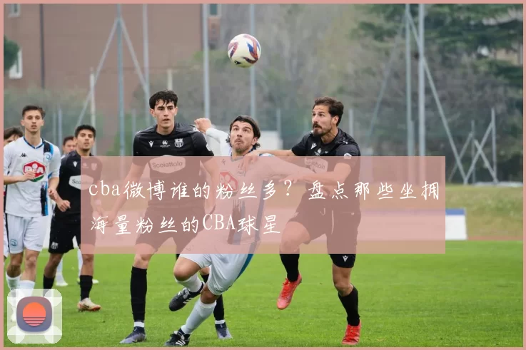 cba微博谁的粉丝多？盘点那些坐拥海量粉丝的CBA球星