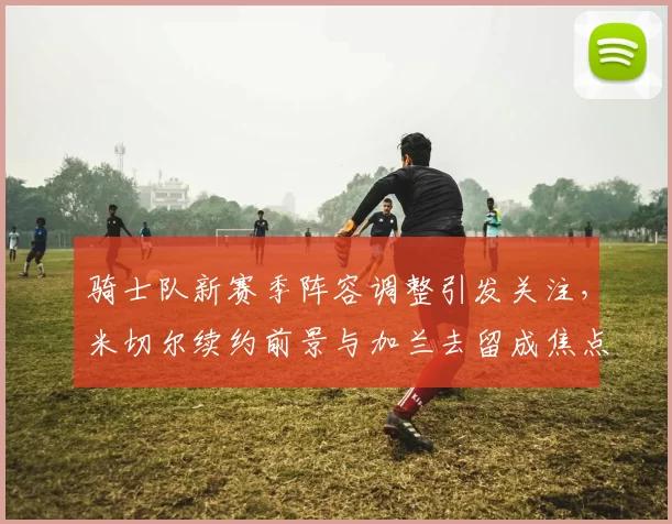 骑士队新赛季阵容调整引发关注，米切尔续约前景与加兰去留成焦点