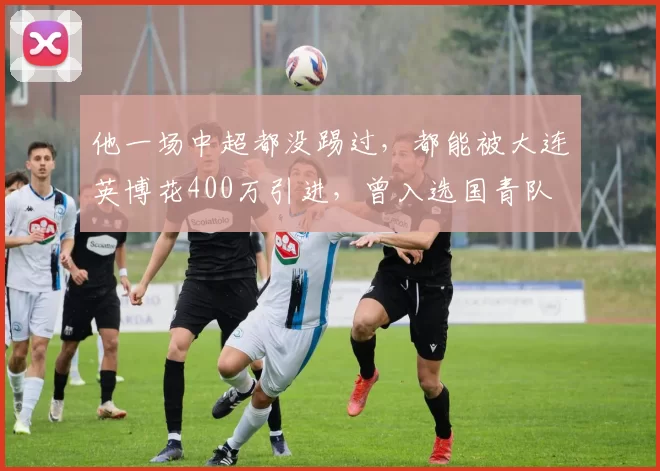 他一场中超都没踢过,都能被大连英博花400万引进,曾入选国青队