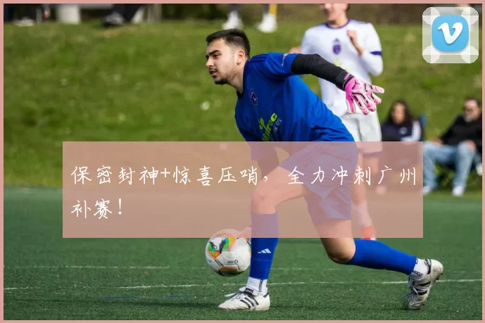 保密封神+惊喜压哨，全力冲刺广州补赛！