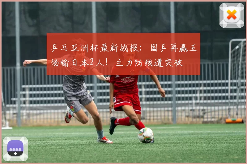 乒乓亚洲杯最新战报：国乒再赢五场输日本2人！主力防线遭突破