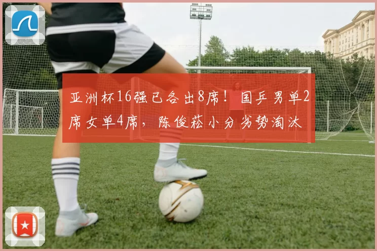 亚洲杯16强已各出8席!国乒男单2席女单4席,陈俊菘小分劣势淘汰