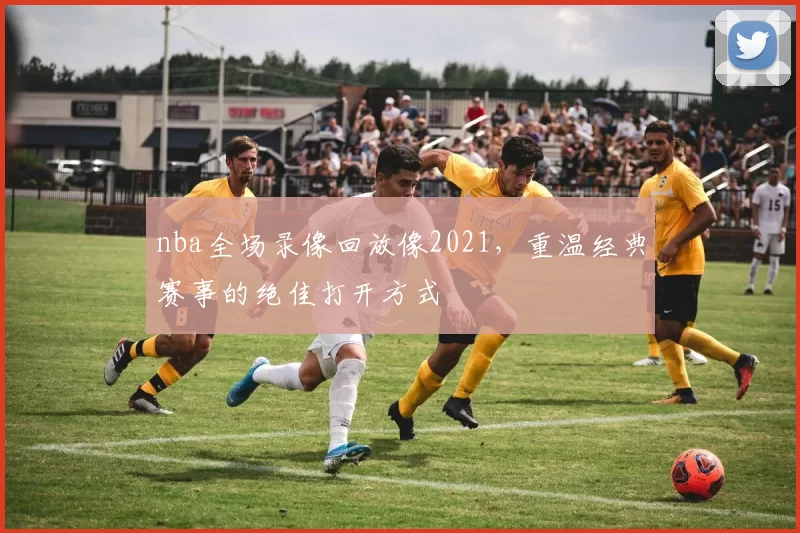 nba全场录像回放像2021，重温经典赛事的绝佳打开方式