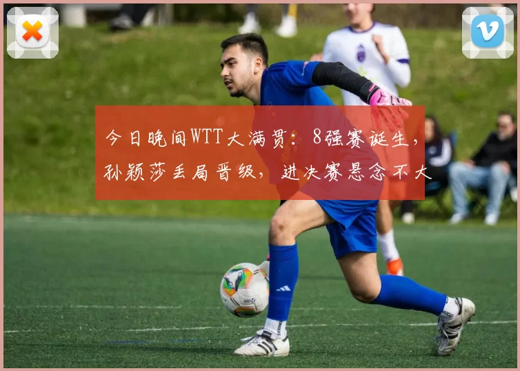 今日晚间WTT大满贯：8强赛诞生，孙颖莎丢局晋级，进决赛悬念不大