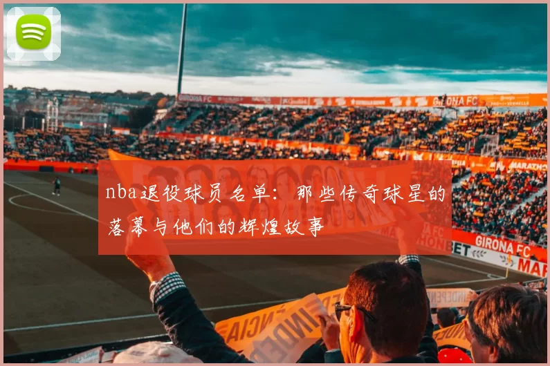 nba退役球员名单：那些传奇球星的落幕与他们的辉煌故事