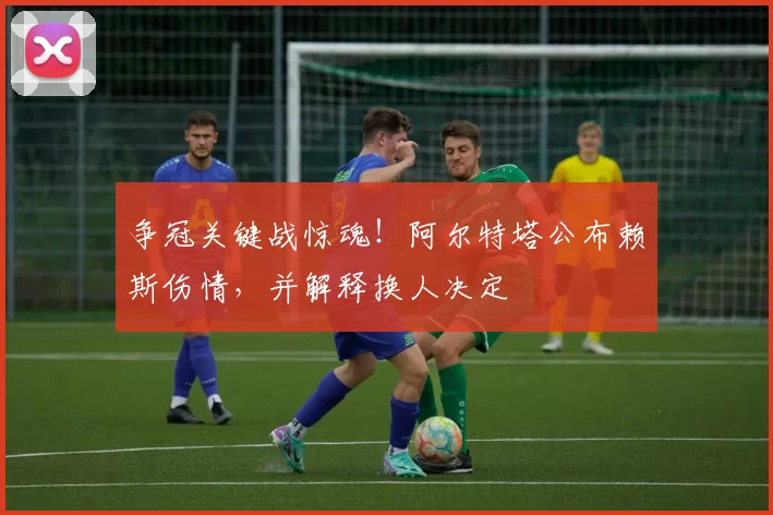 争冠关键战惊魂！阿尔特塔公布赖斯伤情，并解释换人决定