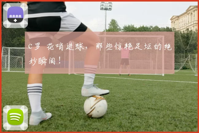 c罗 花哨进球，那些惊艳足坛的绝妙瞬间！