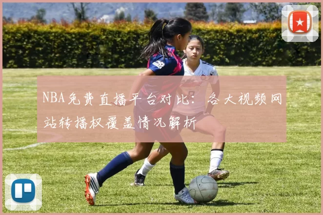 NBA免费直播平台对比：各大视频网站转播权覆盖情况解析