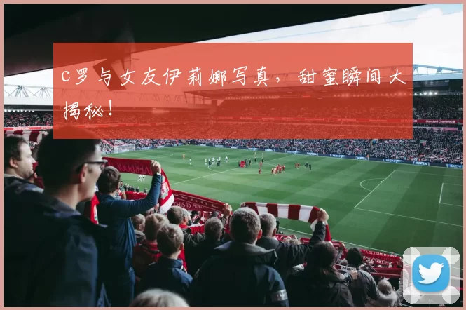 c罗与女友伊莉娜写真，甜蜜瞬间大揭秘！