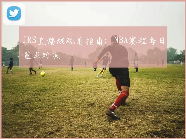 JRS直播线观看指南:NBA赛程每日重点对决