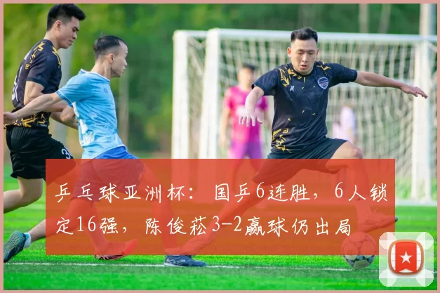 乒乓球亚洲杯：国乒6连胜，6人锁定16强，陈俊菘3-2赢球仍出局