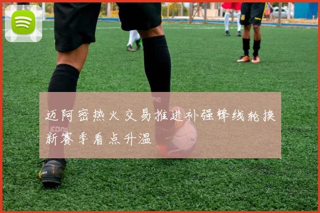 迈阿密热火交易推进补强锋线轮换新赛季看点升温