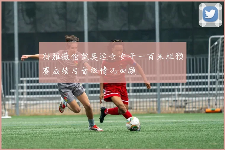 孙雅薇伦敦奥运会女子一百米栏预赛成绩与晋级情况回顾