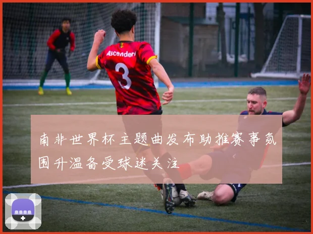 南非世界杯主题曲发布助推赛事氛围升温备受球迷关注