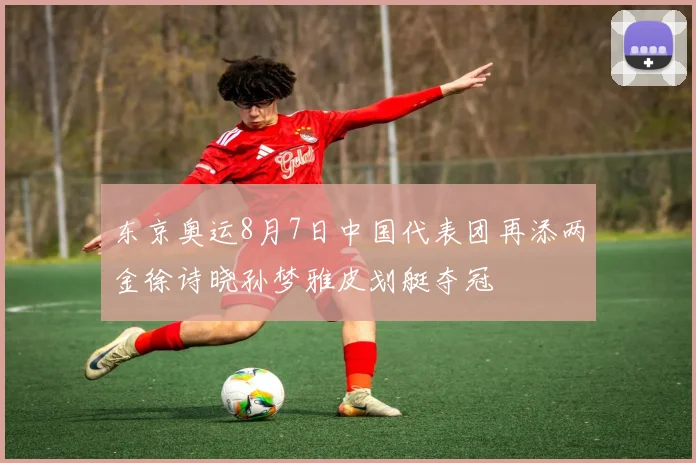 东京奥运8月7日中国代表团再添两金徐诗晓孙梦雅皮划艇夺冠